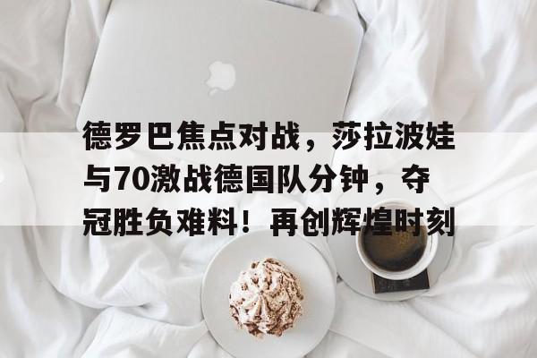 九游-德罗巴焦点对战，莎拉波娃与70激战德国队分钟，夺冠胜负难料！再创辉煌时刻的简单介绍